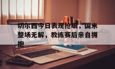 随机切尔西今日表现抢眼，国米整场无解，教练赛后亲自拥抱